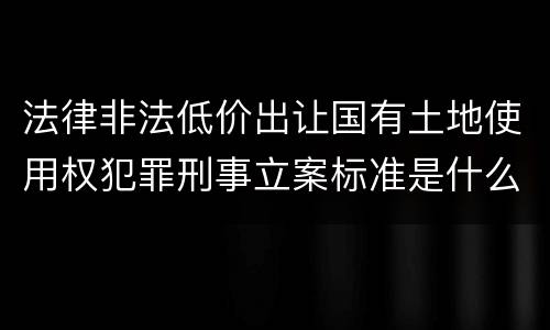 法律非法低价出让国有土地使用权犯罪刑事立案标准是什么