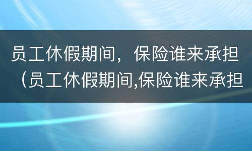 员工休假期间，保险谁来承担（员工休假期间,保险谁来承担责任）