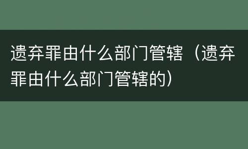 遗弃罪由什么部门管辖（遗弃罪由什么部门管辖的）