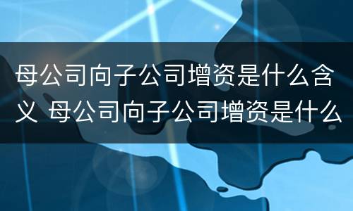 母公司向子公司增资是什么含义 母公司向子公司增资是什么含义啊