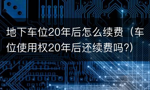 地下车位20年后怎么续费（车位使用权20年后还续费吗?）