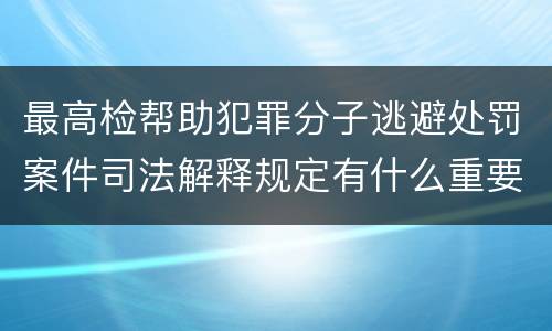 最高检帮助犯罪分子逃避处罚案件司法解释规定有什么重要内容