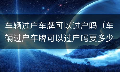 车辆过户车牌可以过户吗（车辆过户车牌可以过户吗要多少钱）