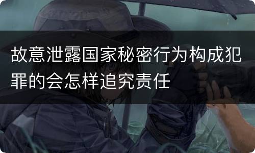 故意泄露国家秘密行为构成犯罪的会怎样追究责任