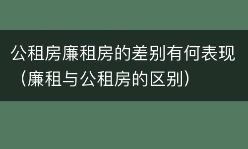 公租房廉租房的差别有何表现（廉租与公租房的区别）