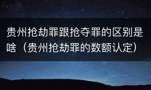 贵州抢劫罪跟抢夺罪的区别是啥（贵州抢劫罪的数额认定）