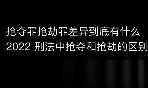 抢夺罪抢劫罪差异到底有什么2022 刑法中抢夺和抢劫的区别