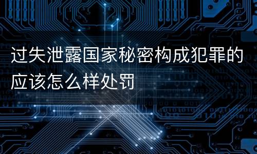过失泄露国家秘密构成犯罪的应该怎么样处罚