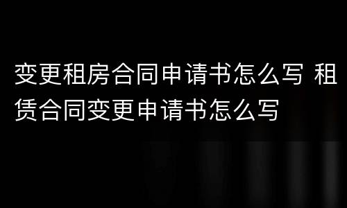 变更租房合同申请书怎么写 租赁合同变更申请书怎么写