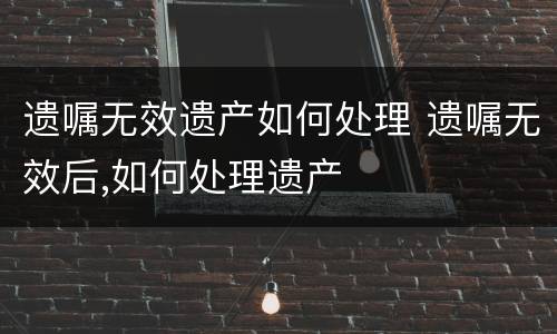遗嘱无效遗产如何处理 遗嘱无效后,如何处理遗产