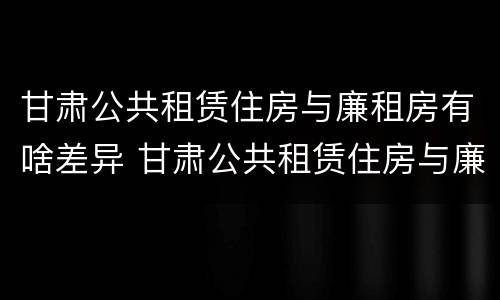 甘肃公共租赁住房与廉租房有啥差异 甘肃公共租赁住房与廉租房有啥差异吗
