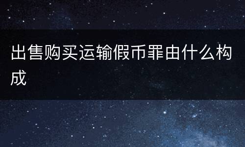 出售购买运输假币罪由什么构成