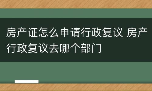 房产证怎么申请行政复议 房产行政复议去哪个部门