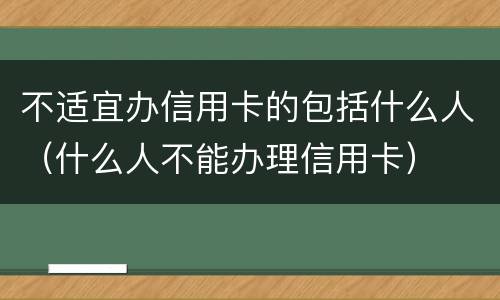 不适宜办信用卡的包括什么人（什么人不能办理信用卡）