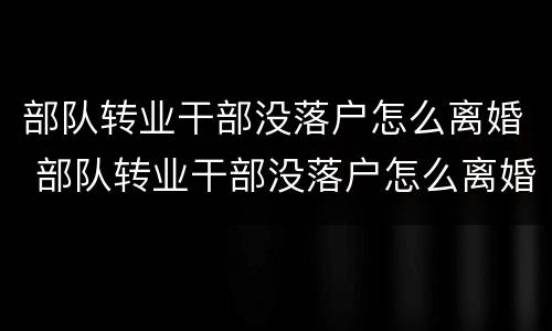 部队转业干部没落户怎么离婚 部队转业干部没落户怎么离婚呢