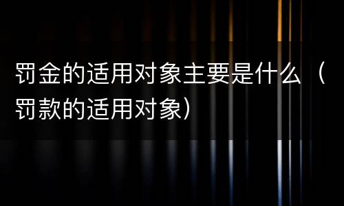 罚金的适用对象主要是什么（罚款的适用对象）