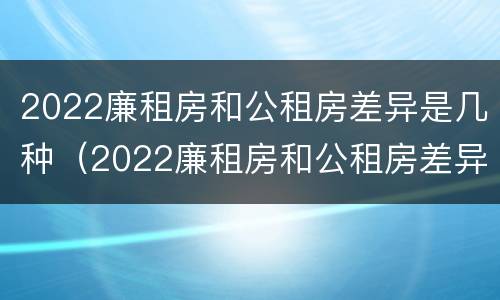 2022廉租房和公租房差异是几种（2022廉租房和公租房差异是几种情况）