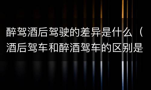 醉驾酒后驾驶的差异是什么（酒后驾车和醉酒驾车的区别是什么?）