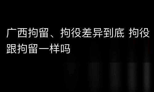 广西拘留、拘役差异到底 拘役跟拘留一样吗