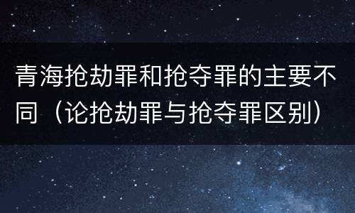 青海抢劫罪和抢夺罪的主要不同（论抢劫罪与抢夺罪区别）