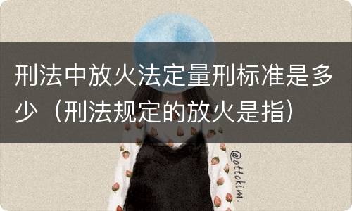 刑法中放火法定量刑标准是多少（刑法规定的放火是指）