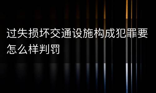 过失损坏交通设施构成犯罪要怎么样判罚