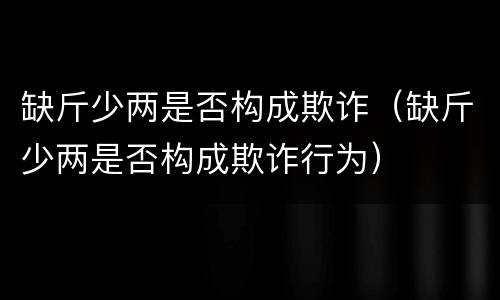 缺斤少两是否构成欺诈（缺斤少两是否构成欺诈行为）