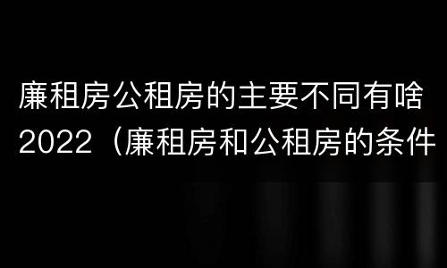 廉租房公租房的主要不同有啥2022（廉租房和公租房的条件）