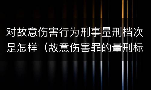 对故意伤害行为刑事量刑档次是怎样（故意伤害罪的量刑标准是什么）