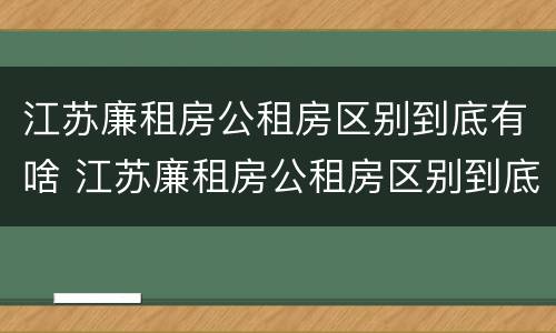 江苏廉租房公租房区别到底有啥 江苏廉租房公租房区别到底有啥不一样