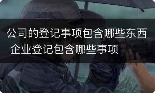 公司的登记事项包含哪些东西 企业登记包含哪些事项