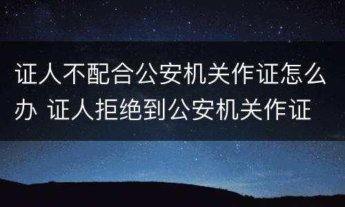 证人不配合公安机关作证怎么办 证人拒绝到公安机关作证