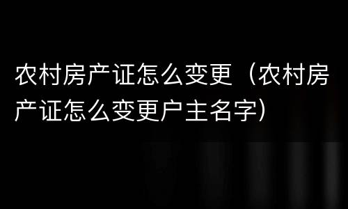农村房产证怎么变更（农村房产证怎么变更户主名字）