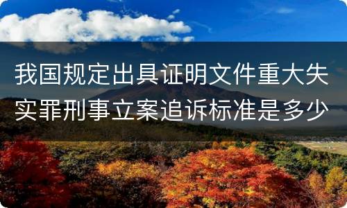我国规定出具证明文件重大失实罪刑事立案追诉标准是多少