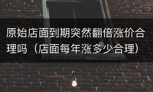 原始店面到期突然翻倍涨价合理吗（店面每年涨多少合理）