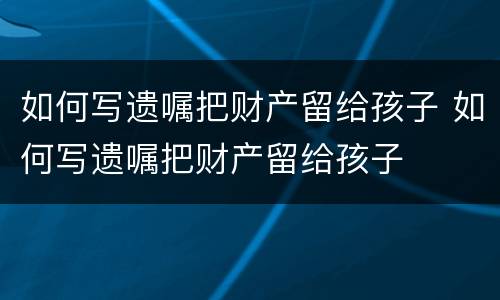 如何写遗嘱把财产留给孩子 如何写遗嘱把财产留给孩子