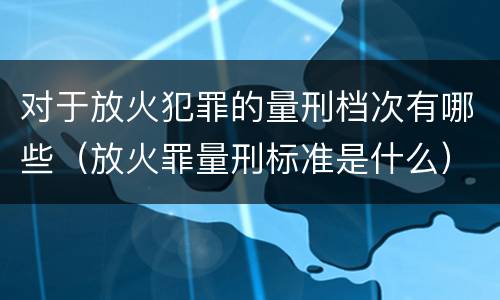 对于放火犯罪的量刑档次有哪些（放火罪量刑标准是什么）