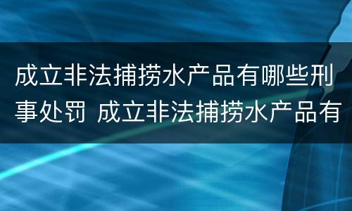 成立非法捕捞水产品有哪些刑事处罚 成立非法捕捞水产品有哪些刑事处罚案件