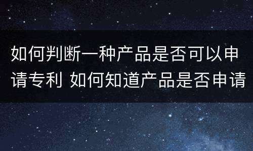 如何判断一种产品是否可以申请专利 如何知道产品是否申请了专利