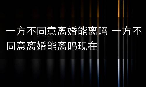 一方不同意离婚能离吗 一方不同意离婚能离吗现在
