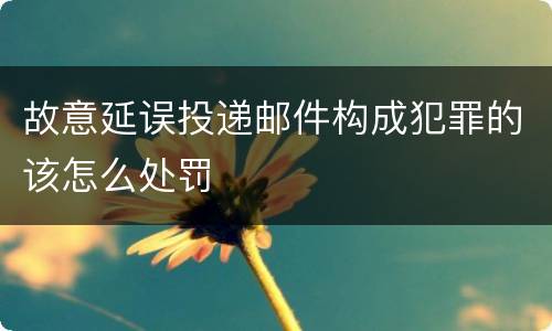 故意延误投递邮件构成犯罪的该怎么处罚