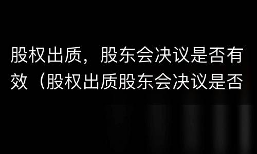 股权出质，股东会决议是否有效（股权出质股东会决议是否有效）
