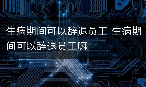 生病期间可以辞退员工 生病期间可以辞退员工嘛