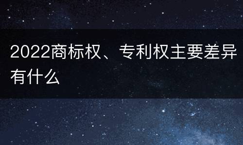 2022商标权、专利权主要差异有什么