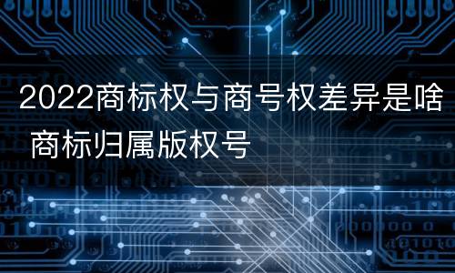 2022商标权与商号权差异是啥 商标归属版权号