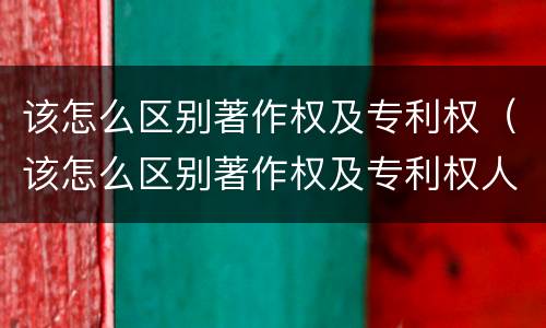 该怎么区别著作权及专利权（该怎么区别著作权及专利权人）