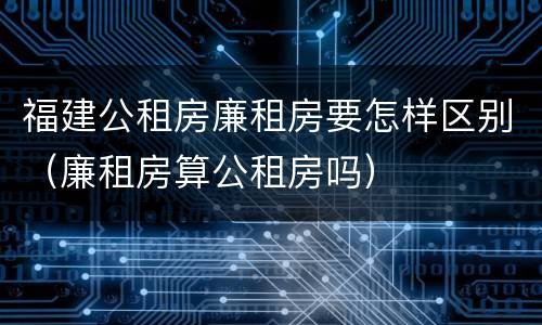 福建公租房廉租房要怎样区别（廉租房算公租房吗）