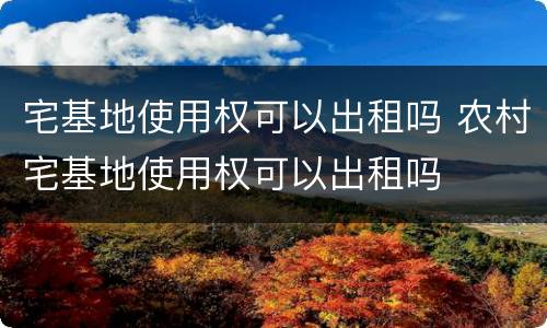 宅基地使用权可以出租吗 农村宅基地使用权可以出租吗