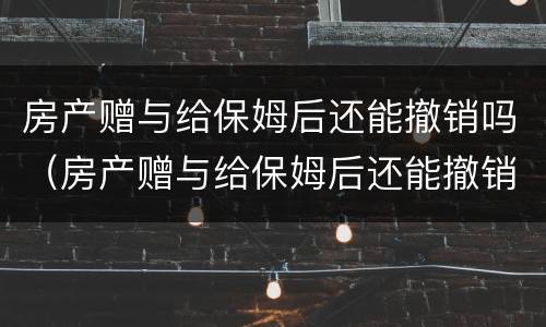 房产赠与给保姆后还能撤销吗（房产赠与给保姆后还能撤销吗怎么办）