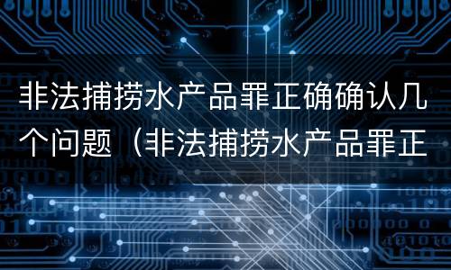 非法捕捞水产品罪正确确认几个问题（非法捕捞水产品罪正确确认几个问题的认定）